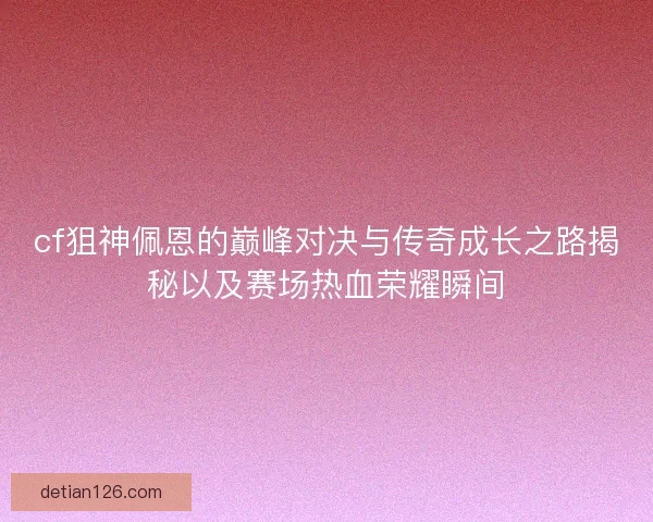cf狙神佩恩的巅峰对决与传奇成长之路揭秘以及赛场热血荣耀瞬间