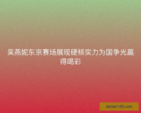 吴燕妮东京赛场展现硬核实力为国争光赢得喝彩