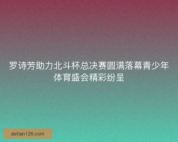 罗诗芳助力北斗杯总决赛圆满落幕青少年体育盛会精彩纷呈