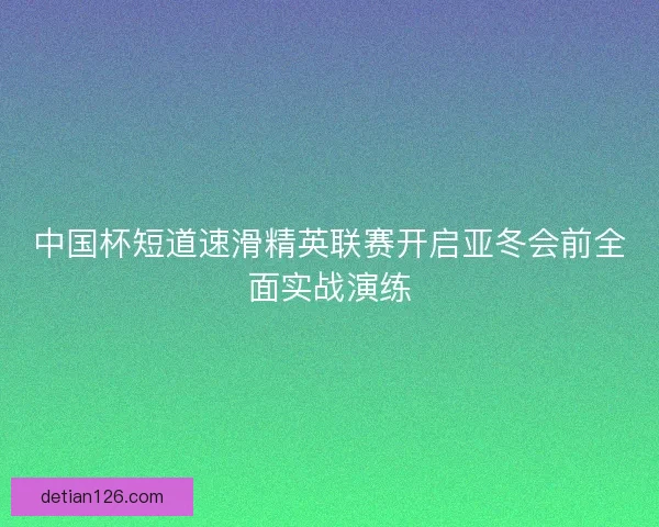 中国杯短道速滑精英联赛开启亚冬会前全面实战演练