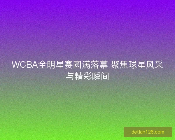 WCBA全明星赛圆满落幕 聚焦球星风采与精彩瞬间