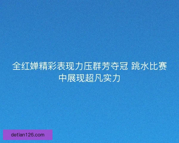 全红婵精彩表现力压群芳夺冠 跳水比赛中展现超凡实力