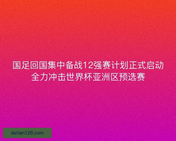国足回国集中备战12强赛计划正式启动全力冲击世界杯亚洲区预选赛