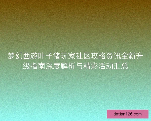 梦幻西游叶子猪玩家社区攻略资讯全新升级指南深度解析与精彩活动汇总